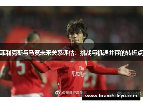 菲利克斯与马竞未来关系评估：挑战与机遇并存的转折点