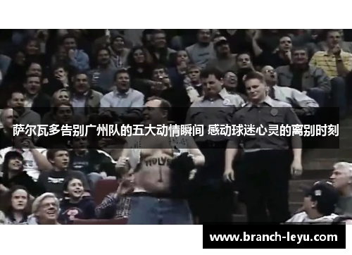 萨尔瓦多告别广州队的五大动情瞬间 感动球迷心灵的离别时刻