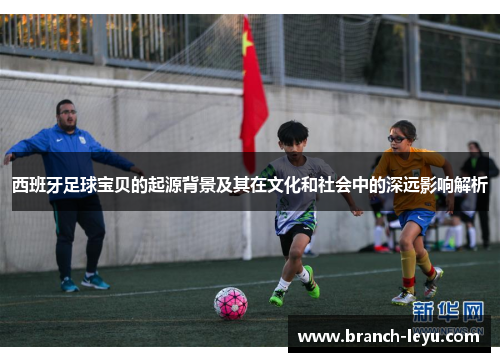 西班牙足球宝贝的起源背景及其在文化和社会中的深远影响解析
