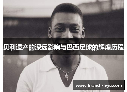 贝利遗产的深远影响与巴西足球的辉煌历程 贝利遗产的深远影响与巴西足球的辉煌历程
