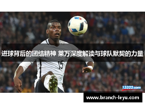 进球背后的团结精神 莱万深度解读与球队默契的力量