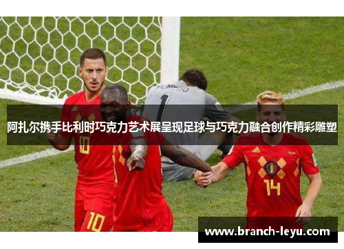 阿扎尔携手比利时巧克力艺术展呈现足球与巧克力融合创作精彩雕塑 阿扎尔携手比利时巧克力艺术展呈现足球与巧克力融合创作精彩雕塑