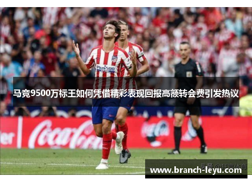 马竞9500万标王如何凭借精彩表现回报高额转会费引发热议