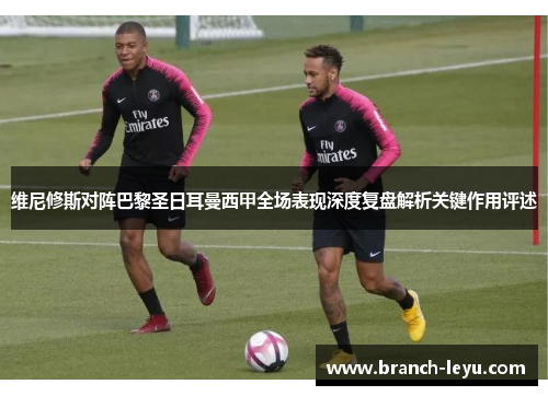 维尼修斯对阵巴黎圣日耳曼西甲全场表现深度复盘解析关键作用评述