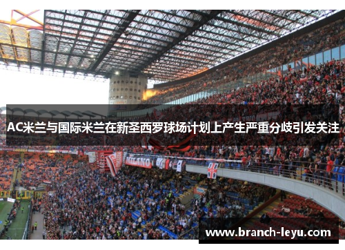 AC米兰与国际米兰在新圣西罗球场计划上产生严重分歧引发关注