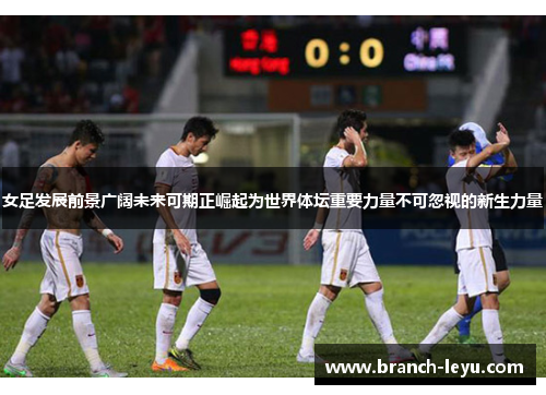 女足发展前景广阔未来可期正崛起为世界体坛重要力量不可忽视的新生力量