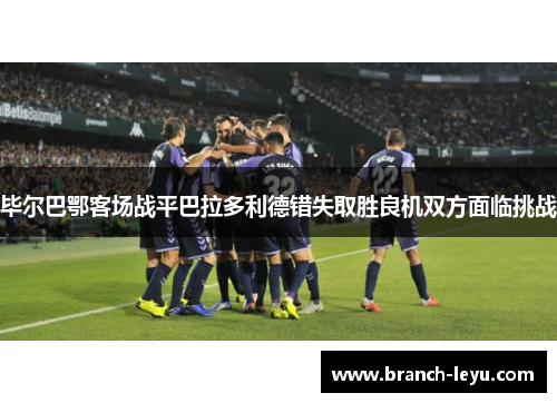 毕尔巴鄂客场战平巴拉多利德错失取胜良机双方面临挑战