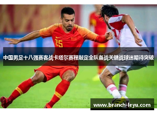 中国男足十八强赛客战卡塔尔赛程敲定全队备战关键战球迷期待突破