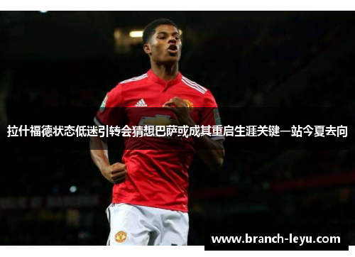 拉什福德状态低迷引转会猜想巴萨或成其重启生涯关键一站今夏去向 拉什福德状态低迷引转会猜想巴萨或成其重启生涯关键一站今夏去向